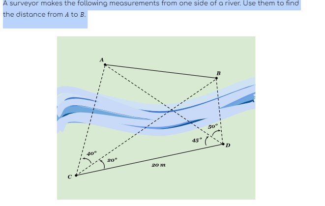 A surveyor makes the following measurements from one side of a river. Use them to find
the distance from A to B.
40°
A
20°
20 m
B
50°
D