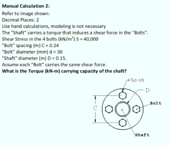 Manual Calculation 2:
Refer to image shown.
Decimal Places: 2
Use hand calculations, modeling is not necessary
The "Shaft" carries a torque that induces a shear force in the "Bolts".
Shear Stress in the 4 bolts (kN/m³) S = 40,000
"Bolt" spacing (m) C = 0.24
"Bolt" diameter (mm) d = 30
"Shaft" diameter (m) D = 0.15.
Assume each "Bolt" carries the same shear force.
What is the Torque (kN-m) carrying capacity of the shaft?
4 Typ (d)
Bolt
Shaft
