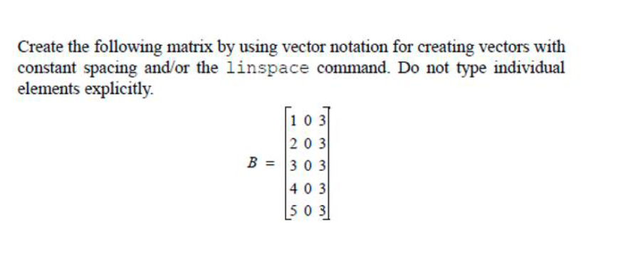 Create the following matrix by using vector notation for creating vectors with
constant spacing and/or the linspace command. Do not type individual
elements explicitly.
103
203
B = 303
403
503
