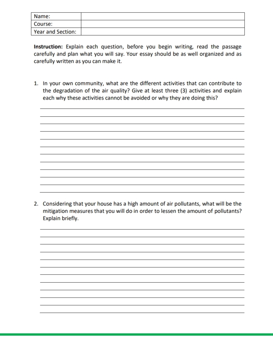 Name:
Course:
Year and Section:
Instruction: Explain each question, before you begin writing, read the passage
carefully and plan what you will say. Your essay should be as well organized and as
carefully written as you can make it.
1. In your own community, what are the different activities that can contribute to
the degradation of the air quality? Give at least three (3) activities and explain
each why these activities cannot be avoided or why they are doing this?
2. Considering that your house has a high amount of air pollutants, what will be the
mitigation measures that you will do in order to lessen the amount of pollutants?
Explain briefly.
