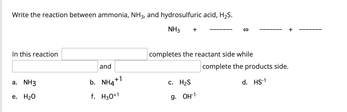 Write the reaction between ammonia, NH3, and hydrosulfuric acid, H2S.
NH3
+
+
In this reaction
completes the reactant side while
and
complete the products side.
+1
а. NH3
b. NH4*
с. Н2S
d. HS-1
е. Н20
f. H30+1
9. ОН1
