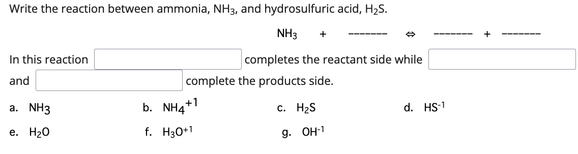 Write the reaction between ammonia, NH3, and hydrosulfuric acid, H2S.
NH3
+
In this reaction
completes the reactant side while
and
complete the products side.
+1
a. NH3
b. NH4"
с. Н2S
d. HS-1
e. H20
f. H30+1
g. ОН-1
