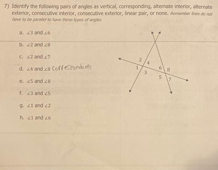 7) Identify the following pairs of angles as vertical, corresponding, alternate interior, alternate
exterior, consecutive interior, consecutive exterior, linear pair, or none. Remember lines do not
have to be parallel to have these types of angles
a. 23 and 26
b. 22 and 28
c. 22 and 27
d. 24 and 28 Coffesponding
e.
25 and 28
f. 23 and 25
g. 21 and 22
h. 21 and 26
2
1
4
3
68
5
7