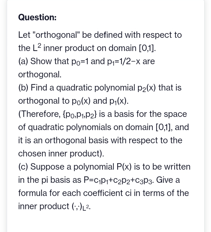 Question:
Let "orthogonal" be defined with respect to
the L² inner product on domain [0,1].
(a) Show that po=1 and p₁-1/2-x are
orthogonal.
(b) Find a quadratic polynomial p₂(x) that is
orthogonal to po(x) and p₁(x).
(Therefore, {po,P₁, P2} is a basis for the space
of quadratic polynomials on domain [0,1], and
it is an orthogonal basis with respect to the
chosen inner product).
(c) Suppose a polynomial P(x) is to be written
in the pi basis as P=C₁p₁+C₂P2+C3P3. Give a
formula for each coefficient ci in terms of the
inner product (...)L².