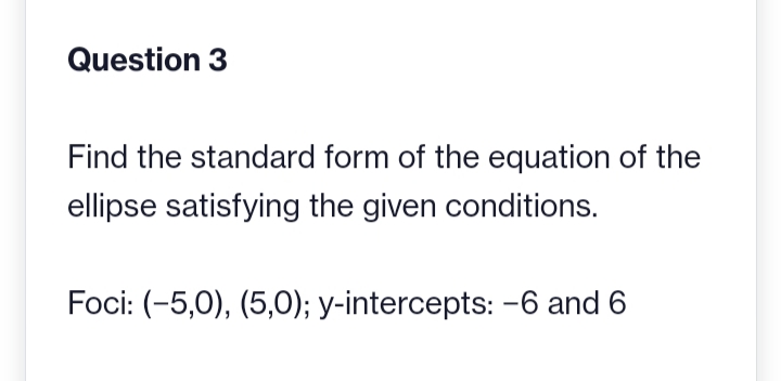 Question 3
Find the standard form of the equation of the
ellipse satisfying the given conditions.
Foci: (-5,0), (5,0); y-intercepts: -6 and 6