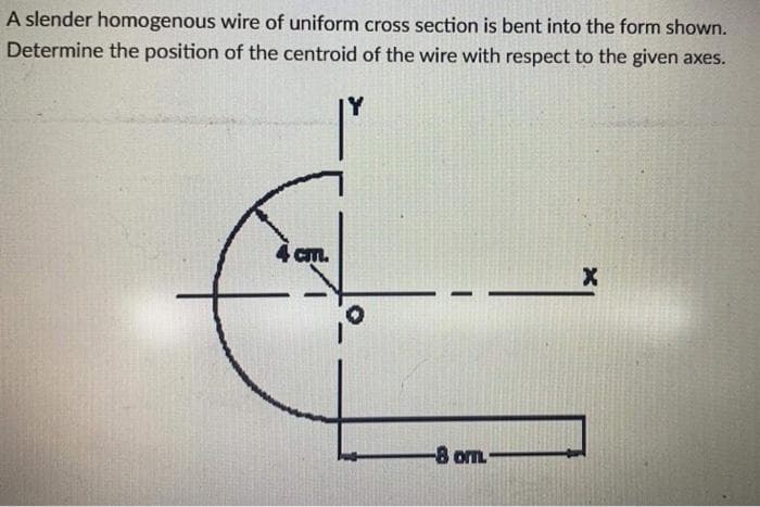 A slender homogenous wire of uniform cross section is bent into the form shown.
Determine the position of the centroid of the wire with respect to the given axes.
Y
4 cm.
-8 om
