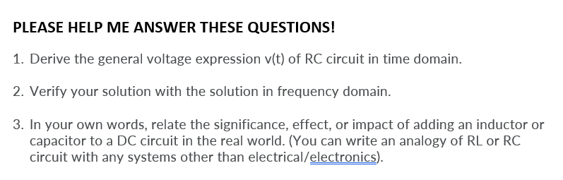 PLEASE HELP ME ANSWER THESE QUESTIONS!
1. Derive the general voltage expression v(t) of RC circuit in time domain.
2. Verify your solution with the solution in frequency domain.
3. In your own words, relate the significance, effect, or impact of adding an inductor or
capacitor to a DC circuit in the real world. (You can write an analogy of RL or RC
circuit with any systems other than electrical/electronics).
