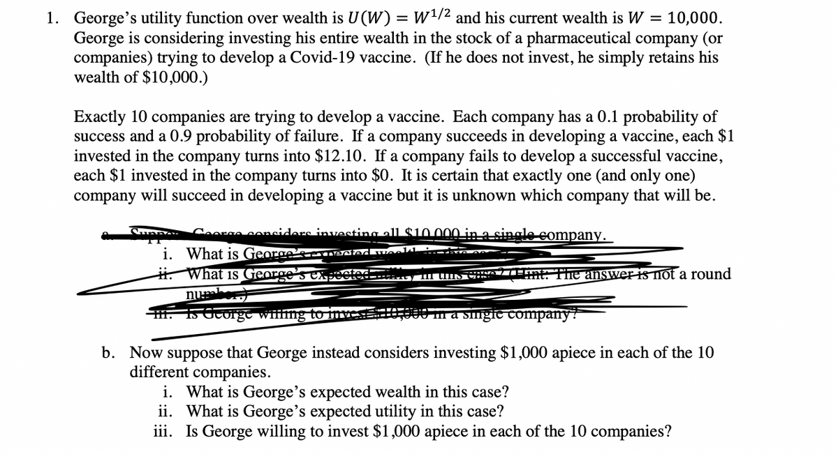 1. George's utility function over wealth is U(W) = W1/2 and his current wealth is W = 10,000.
George is considering investing his entire wealth in the stock of a pharmaceutical company (or
companies) trying to develop a Covid-19 vaccine. (If he does not invest, he simply retains his
wealth of $10,000.)
Exactly 10 companies are trying to develop a vaccine. Each company has a 0.1 probability of
success and a 0.9 probability of failure. If a company succeeds in developing a vaccine, each $1
invested in the company turns into $12.10. If a company fails to develop a successful vaccine,
each $1 invested in the company turns into $0. It is certain that exactly one (and only one)
company will succeed in developing a vaccine but it is unknown which company that will be.
Sunne
Ceorso conciders investing all $10 000 in asingle company.
i. What is George'scEENndkuAa.
i. What is George SeXpected------ UIN
The answer is not a round
otec
nu
H. 150Corge wifling to inve
000 m a sīgie company?
b. Now suppose that George instead considers investing $1,000 apiece in each of the 10
different companies.
i. What is George's expected wealth in this case?
ii. What is George's expected utility in this case?
iii. Is George willing to invest $1,000 apiece in each of the 10 companies?
