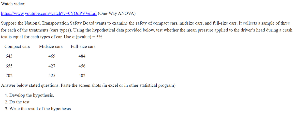 Watch video;
https://www.youtube.com/watch?v=0YOpPVVeLaI (One-Way ANOVA)
Suppose the National Transportation Safety Board wants to examine the safety of compact cars, midsize cars, and full-size cars. It collects a sample of three
for each of the treatments (cars types). Using the hypothetical data provided below, test whether the mean pressure applied to the driver's head during a crash
test is equal for each types of car. Use a (pvalue) = 5%.
Compact cars
Midsize cars
Full-size cars
643
469
484
655
427
456
702
525
402
Answer below stated questions. Paste the screen shots /in excel or in other statistical program)
1. Develop the hypothesis,
2. Do the test
3. Write the result of the hypothesis
