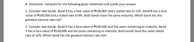 B. Directions: Compute for the following given statement and justify your answer.
1. Consider two bonds. Bond A has a face value of P100,000 and a stated rate of 12%. Bond B has a face
value of P100,000 and a stated rate of 8%. Both bonds have the same maturity. Which bond has the
greatest interest rate risk?
2. Consider two bonds. Bond X has a face value of P100,000 and five years remaining to maturity. Bond
Y has a face value of P100,000 and ten years remaining to maturity. Both bonds have the same stated
rate of 12%. Which bond has the greatest interest rate risk?
