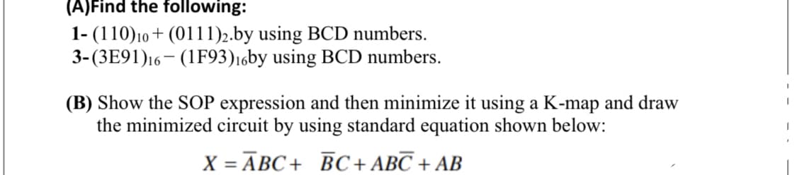 (A)Find the following:
1- (110)10 + (0111)2.by using BCD numbers.
3-(3E91)16– (1F93)16by using BCD numbers.
(B) Show the SOP expression and then minimize it using a K-map and draw
the minimized circuit by using standard equation shown below:
X = ĀBC+ BC+ ABC + AB
- - - - . -
