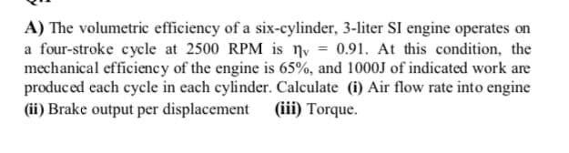 A) The volumetric efficiency of a six-cylinder, 3-liter SI engine operates on
a four-stroke cycle at 2500 RPM is ny = 0.91. At this condition, the
mechanical efficiency of the engine is 65%, and 1000J of indicated work are
produced each cycle in each cylinder. Calculate (i) Air flow rate into engine
(ii) Brake output per displacement
(iii) Torque.
