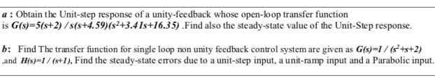 a : Obtain the Unit-step response of a unity-feedback whose open-loop transfer function
is G(s)=5(s+2) /s(s+4.59)(s²+3.41s+16.35) .Find also the steady-state value of the Unit-Step response.
b: Find The transfer function for single loop non unity feedback control system are given as G(s)=1/ (s+s+2)
„and H(s)=1/ (s+1), Find the steady-state errors due to a unit-step input, a unit-ramp input and a Parabolic input.

