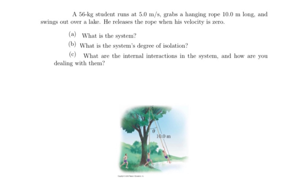 A 56-kg student runs at 5.0 m/s, grabs a hanging rope 10.0 m long, and
swings out over a lake. He releases the rope when his velocity is zero.
(a) What is the system?
(b) What is the system's degree of isolation?
(c) What are the internal interactions in the system, and how are you
dealing with them?
10.0 m
