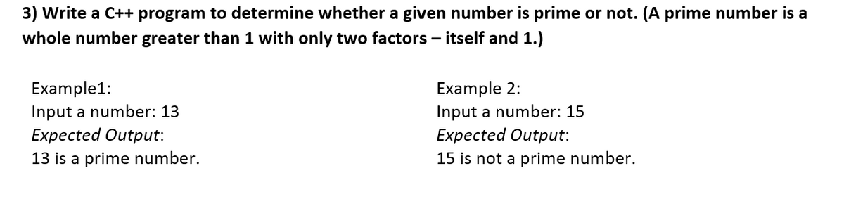 3) Write a C++ program to determine whether a given number is prime or not. (A prime number is a
whole number greater than 1 with only two factors - itself and 1.)
Example1:
Input a number: 13
Expected Output:
13 is a prime number.
Example 2:
Input a number: 15
Expected Output:
15 is not a prime number.
