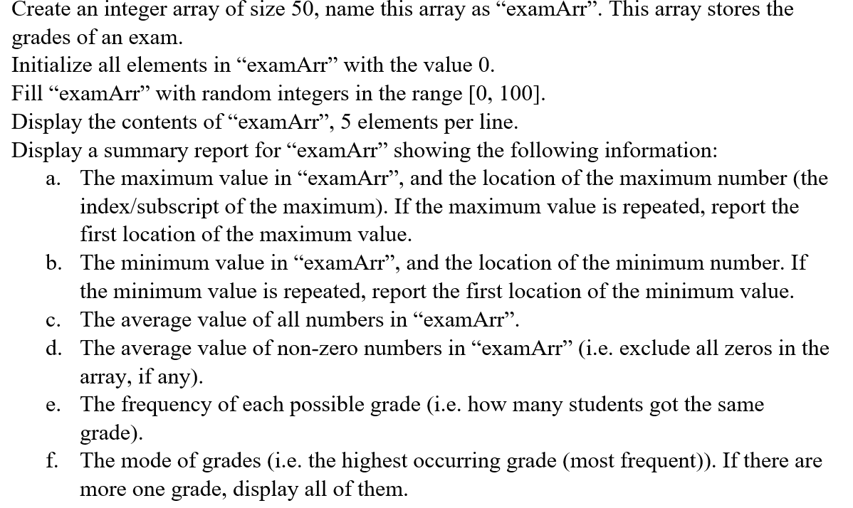 Create an integer array of size 50, name this array as “examArr". This array stores the
grades of an exam.
Initialize all elements in “examArr” with the value 0.
Fill "examArr" with random integers in the range [0, 100].
Display the contents of "examArr", 5 elements per line.
Display a summary report for "examArr" showing the following information:
a. The maximum value in “examArr", and the location of the maximum number (the
index/subscript of the maximum). If the maximum value is repeated, report the
first location of the maximum value.
b. The minimum value in "examArr", and the location of the minimum number. If
the minimum value is repeated, report the first location of the minimum value.
c. The average value of all numbers in "examArr".
d. The average value of non-zero numbers in “examArr" (i.e. exclude all zeros in the
array, if any).
e. The frequency of each possible grade (i.e. how many students got the same
grade).
f. The mode of grades (i.e. the highest occurring grade (most frequent)). If there are
more one grade, display all of them.