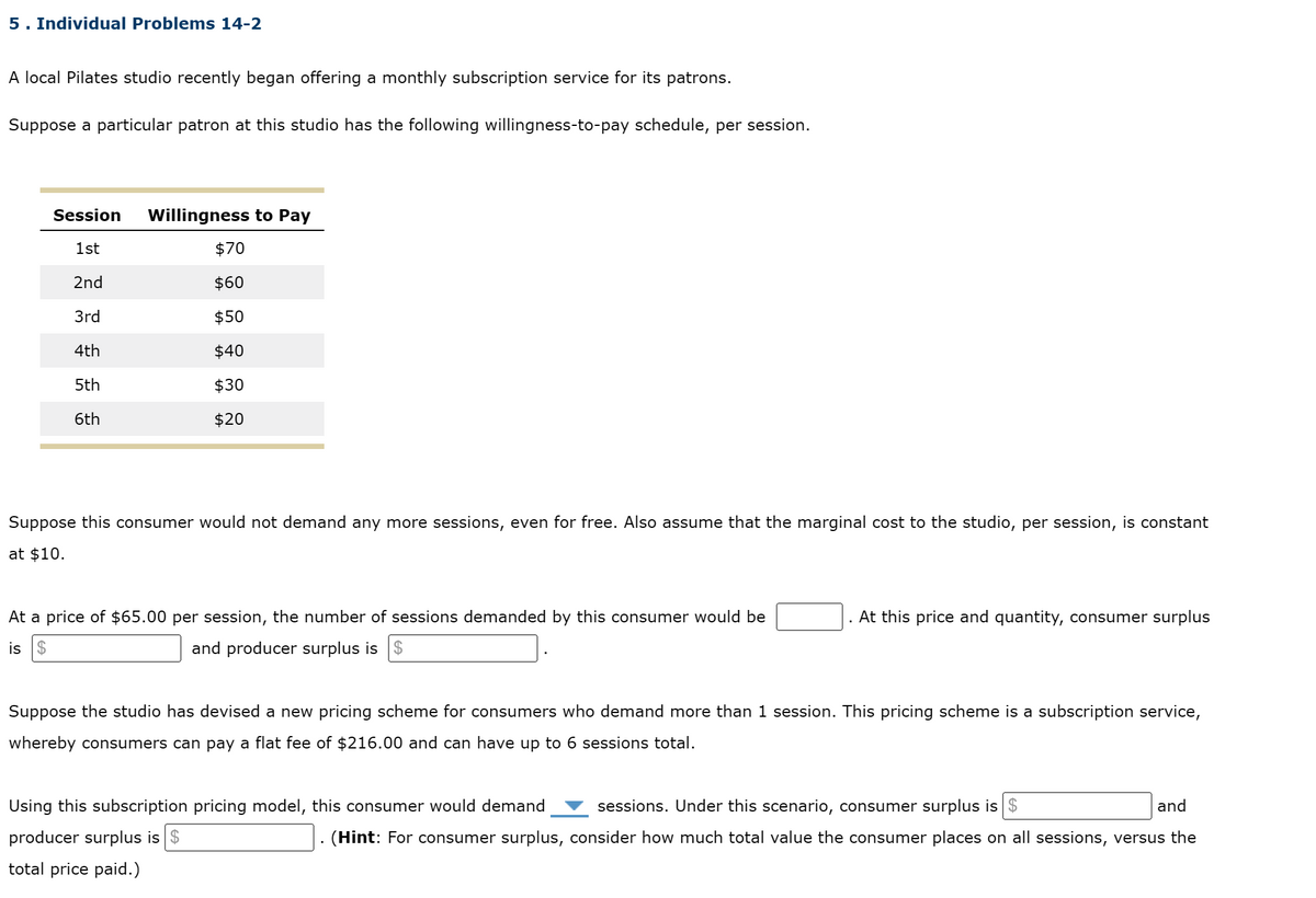 5. Individual Problems 14-2
A local Pilates studio recently began offering a monthly subscription service for its patrons.
Suppose a particular patron at this studio has the following willingness-to-pay schedule, per session.
Session Willingness to Pay
1st
$70
2nd
$60
3rd
$50
4th
$40
5th
6th
$30
$20
Suppose this consumer would not demand any more sessions, even for free. Also assume that the marginal cost to the studio, per session, is constant
at $10.
At a price of $65.00 per session, the number of sessions demanded by this consumer would be
is $
and producer surplus is $
At this price and quantity, consumer surplus
Suppose the studio has devised a new pricing scheme for consumers who demand more than 1 session. This pricing scheme is a subscription service,
whereby consumers can pay a flat fee of $216.00 and can have up to 6 sessions total.
Using this subscription pricing model, this consumer would demand
sessions. Under this scenario, consumer surplus is $
and
producer surplus is $
total price paid.)
(Hint: For consumer surplus, consider how much total value the consumer places on all sessions, versus the