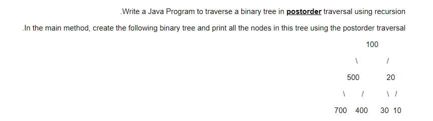 .Write a Java Program to traverse a binary tree in postorder traversal using recursion
In the main method, create the following binary tree and print all the nodes in this tree using the postorder traversal
1
500
1
1
100
700 400
1
20
30 10