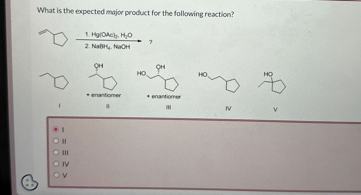 What is the expected major product for the following reaction?
1. Hg(OAc)2, H₂O
2. NaBH4, NaOH
OH
HO
?
OH
ㅎ...
HO
HO
11
III
O IV
OV
+ enantiomer
||
+ enantiomer
III
IV
V