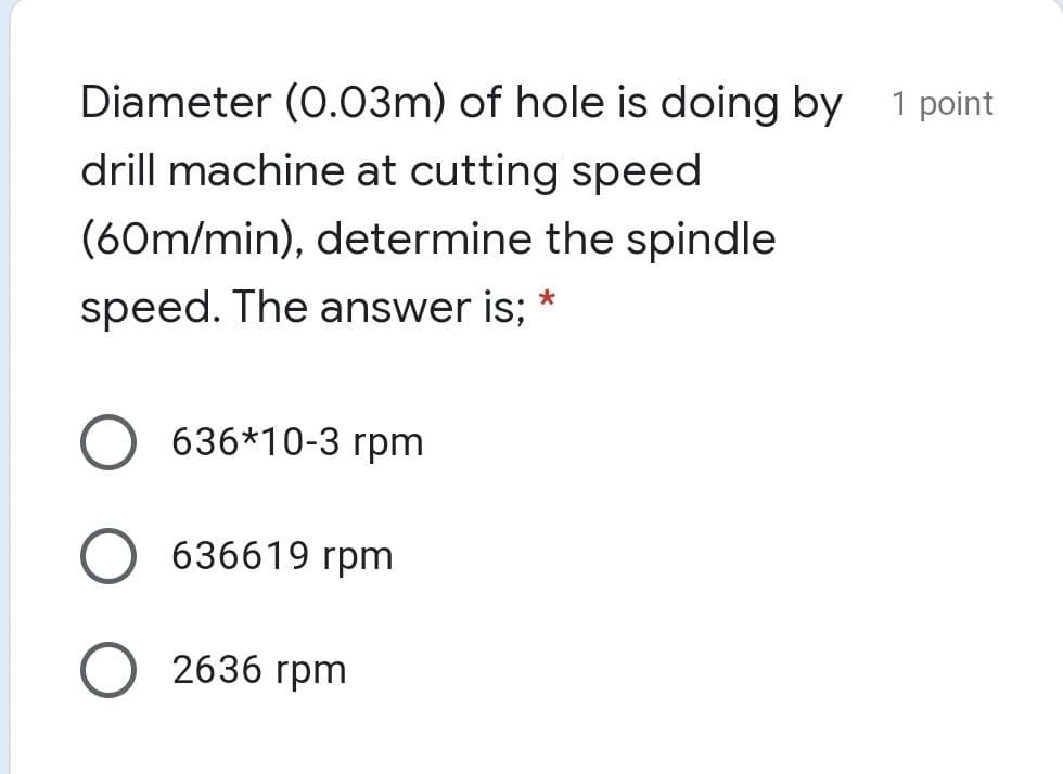 Diameter (0.03m) of hole is doing by 1 point
drill machine at cutting speed
(60m/min), determine the spindle
speed. The answer is; *
636*10-3 rpm
636619 rpm
O 2636 rpm
