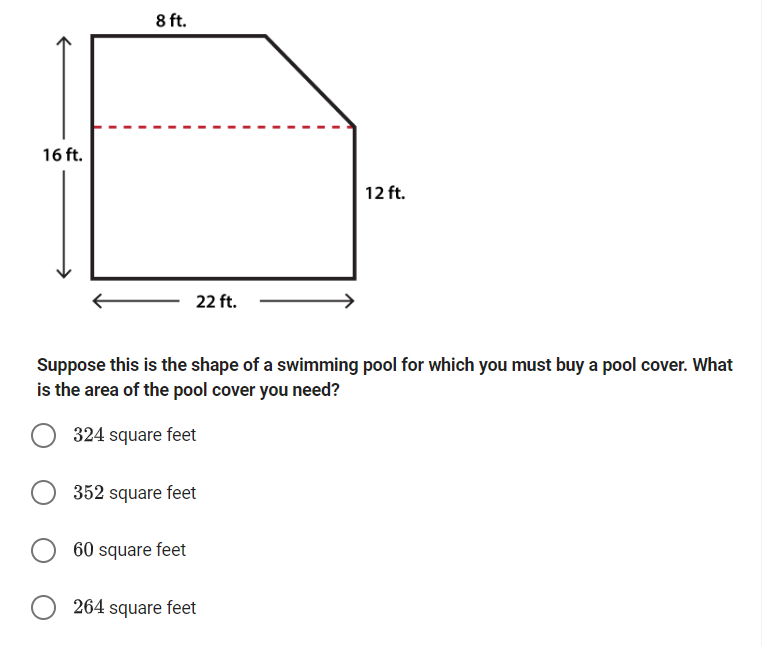 16 ft.
8 ft.
22 ft.
12 ft.
Suppose this is the shape of a swimming pool for which you must buy a pool cover. What
is the area of the pool cover you need?
324 square feet
352 square feet
60 square feet
264 square feet