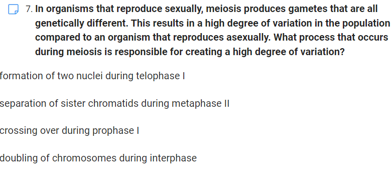 7. In organisms that reproduce sexually, meiosis produces gametes that are all
genetically different. This results in a high degree of variation in the population
compared to an organism that reproduces asexually. What process that occurs
during meiosis is responsible for creating a high degree of variation?
formation of two nuclei during telophase I
separation of sister chromatids during metaphase II
crossing over during prophase I
doubling of chromosomes during interphase