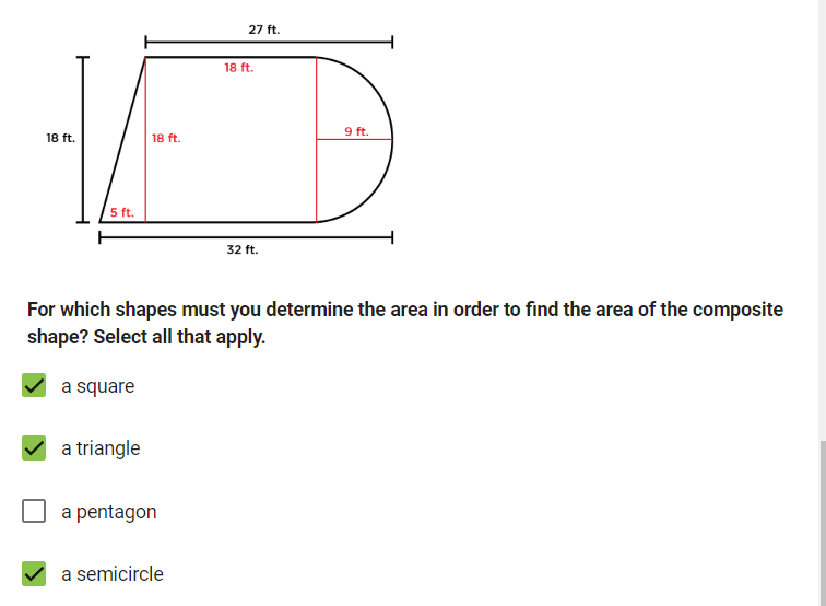 18 ft.
18 ft.
18 ft.
27 ft.
5 ft.
32 ft.
9 ft.
For which shapes must you determine the area in order to find the area of the composite
shape? Select all that apply.
a square
a triangle
a pentagon
a semicircle