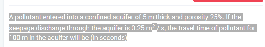 A pollutant entered into a confined aquifer of 5 m thick and porosity 25%. If the
seepage discharge through the aquifer is 0.25 m² / s, the travel time of pollutant for
100 m in the aquifer will be (in seconds)