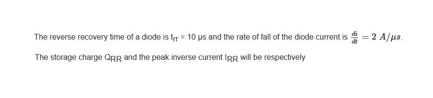 The reverse recovery time of a diode is trr = 10 µs and the rate of fall of the diode current is
The storage charge QRR and the peak inverse current IRR will be respectively
= 2 A/μs.