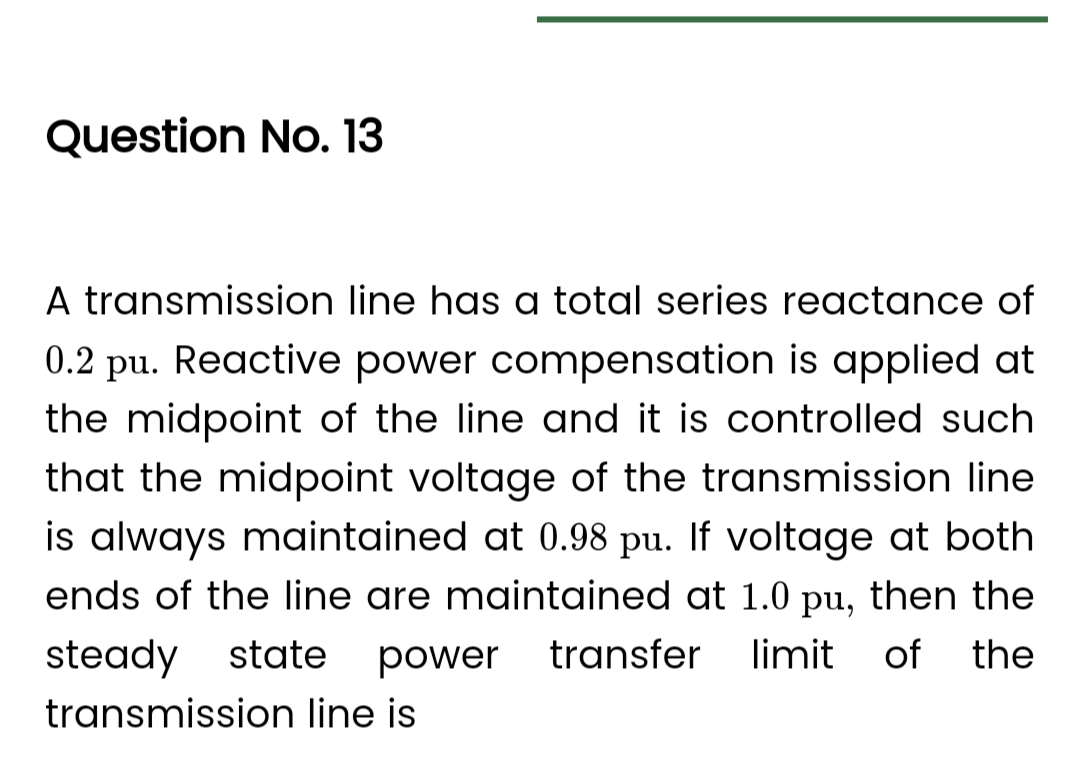Question No. 13
A transmission line has a total series reactance of
0.2 pu. Reactive power compensation is applied at
the midpoint of the line and it is controlled such
that the midpoint voltage of the transmission line
is always maintained at 0.98 pu. If voltage at both
ends of the line are maintained at 1.0 pu, then the
steady state power transfer limit
of the
transmission line is