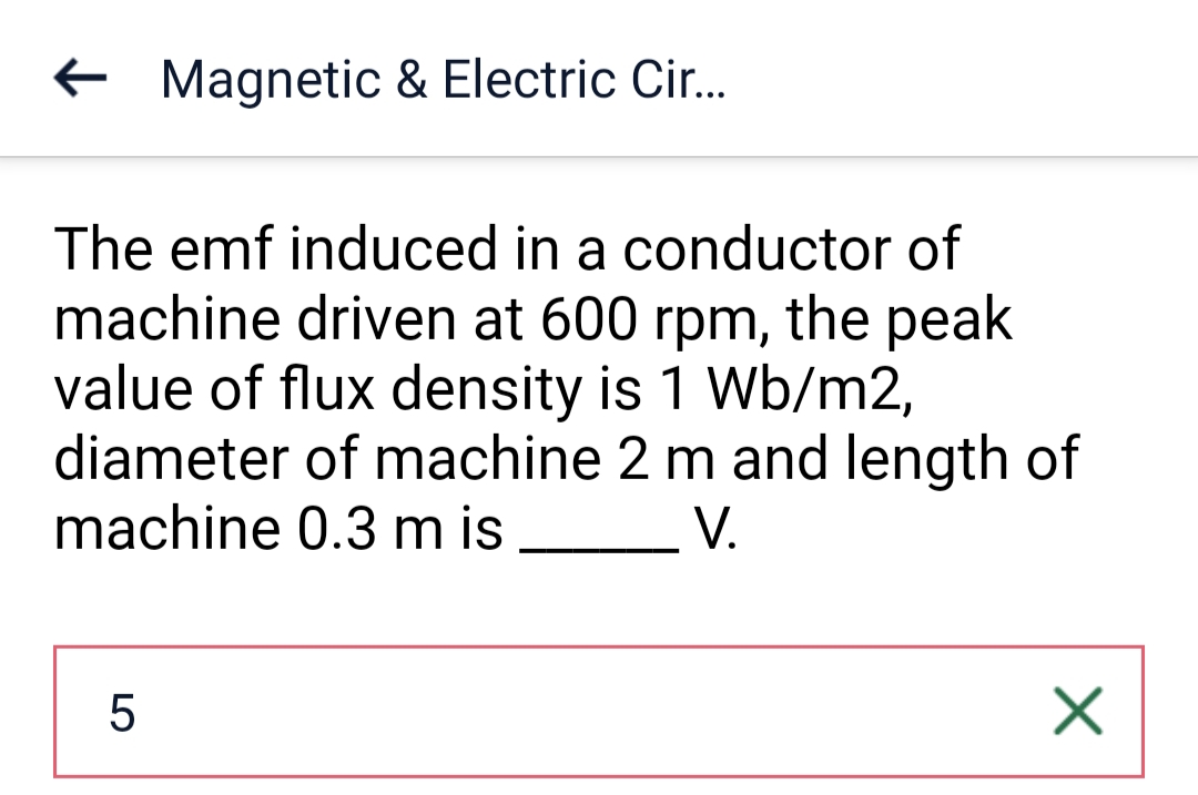Magnetic & Electric Cir....
The emf induced in a conductor of
machine driven at 600 rpm, the peak
value of flux density is 1 Wb/m2,
diameter of machine 2 m and length of
machine 0.3 m is
V.
5
X