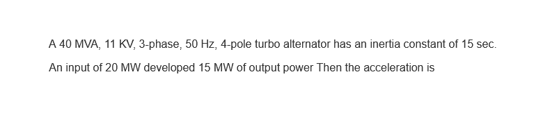 A 40 MVA, 11 KV, 3-phase, 50 Hz, 4-pole turbo alternator has an inertia constant of 15 sec.
An input of 20 MW developed 15 MW of output power Then the acceleration is