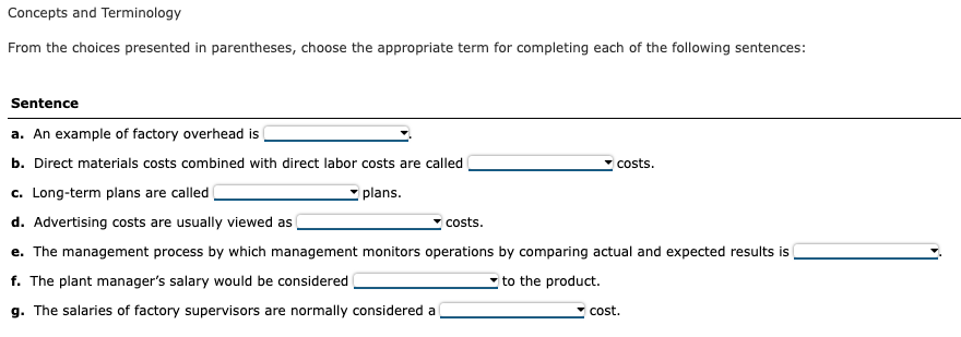 Concepts and Terminology
From the choices presented in parentheses, choose the appropriate term for completing each of the following sentences:
Sentence
a. An example of factory overhead is
b. Direct materials costs combined with direct labor costs are called
c. Long-term plans are called
d. Advertising costs are usually viewed as
plans.
costs.
costs.
e. The management process by which management monitors operations by comparing actual and expected results is
f. The plant manager's salary would be considered
to the product.
g. The salaries of factory supervisors are normally considered a
cost.