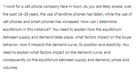 "I work for a cell phone company here in town. As you are likely aware, over
the past 10-20 years, the use of landline phones has fallen, while the use of
cell phones and smart phones has increased. How can I determine
equilibrium in this instance?" You need to explain how the equilibrium
between supply and demand takes place, what factors impact on the buyer
behavior, how it impacts the demand curve, its position and elasticity. You
need to explain what factors impact on the demand curve, and
consequently on the equilibrium between supply and demand, prices and
volumes