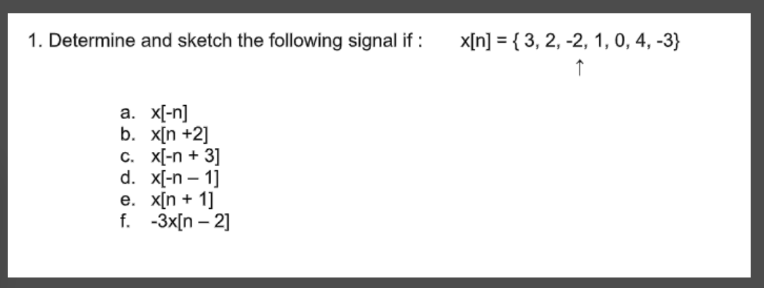 1. Determine and sketch the following signal if :
a. x[-n]
b. x[n +2]
c. x[-n + 3]
d. x[-n-1]
e. x[n + 1]
f. -3x[n -2]
x[n] = {3, 2, -2, 1, 0, 4, -3}
↑