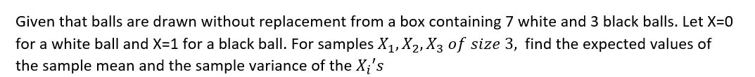 Given that balls are drawn without replacement from a box containing 7 white and 3 black balls. Let X=0
for a white ball and X=1 for a black ball. For samples X₁, X₂, X3 of size 3, find the expected values of
the sample mean and the sample variance of the Xi's