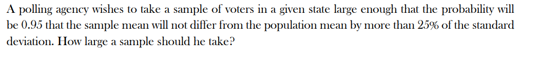 A polling agency wishes to take a sample of voters in a given state large enough that the probability will
be 0.95 that the sample mean will not differ from the population mean by more than 25% of the standard
deviation. How large a sample should he take?