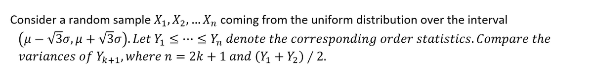 Consider a random sample X₁, X₂, ... Xn coming from the uniform distribution over the interval
(µ − √30, µ + √30). Let Y₁ ≤ ··· ≤ Y₁ denote the corresponding order statistics. Compare the
variances of Yk+1, where n = 2k + 1 and (Y₁ + Y₂) / 2.
