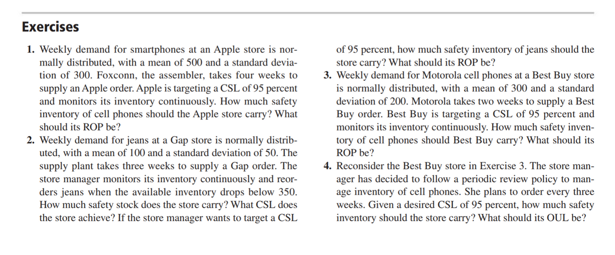 Exercises
1. Weekly demand for smartphones at an Apple store is nor-
mally distributed, with a mean of 500 and a standard devia-
tion of 300. Foxconn, the assembler, takes four weeks to
of 95 percent, how much safety inventory of jeans should the
store carry? What should its ROP be?
3. Weekly demand for Motorola cell phones at a Best Buy store
is normally distributed, with a mean of 300 and a standard
deviation of 200. Motorola takes two weeks to supply a Best
Buy order. Best Buy is targeting a CSL of 95 percent and
monitors its inventory continuously. How much safety inven-
tory of cell phones should Best Buy carry? What should its
ROP be?
4. Reconsider the Best Buy store in Exercise 3. The store man-
ager has decided to follow a periodic review policy to man-
age inventory of cell phones. She plans to order every three
weeks. Given a desired CSL of 95 percent, how much safety
inventory should the store carry? What should its OUL be?
supply an Apple order. Apple is targeting a CSL of 95 percent
and monitors its inventory continuously. How much safety
inventory of cell phones should the Apple store carry? What
should its ROP be?
2. Weekly demand for jeans at a Gap store is normally distrib-
uted, with a mean of 100 and a standard deviation of 50. The
supply plant takes three weeks to supply a Gap order. The
store manager monitors its inventory continuously and reor-
ders jeans when the available inventory drops below 350.
How much safety stock does the store carry? What CSL does
the store achieve? If the store manager wants to target a CSL
