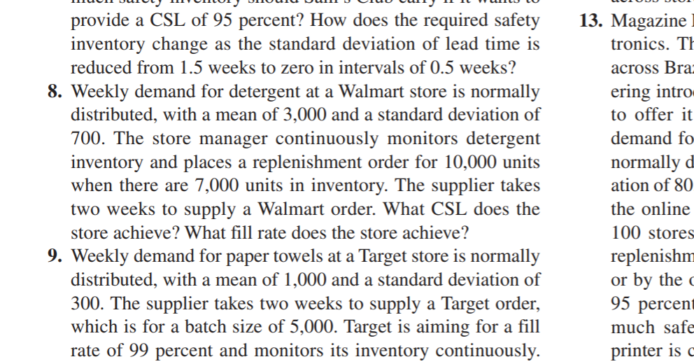13. Magazine
provide a CSL of 95 percent? How does the required safety
inventory change as the standard deviation of lead time is
tronics. TH
reduced from 1.5 weeks to zero in intervals of 0.5 weeks?
across Bra:
8. Weekly demand for detergent at a Walmart store is normally
distributed, with a mean of 3,000 and a standard deviation of
ering intro
to offer it
700. The store manager continuously monitors detergent
inventory and places a replenishment order for 10,000 units
when there are 7,000 units in inventory. The supplier takes
two weeks to supply a Walmart order. What CSL does the
demand fo
normally d
ation of 80
the online
store achieve? What fill rate does the store achieve?
100 stores
9. Weekly demand for paper towels at a Target store is normally
distributed, with a mean of 1,000 and a standard deviation of
300. The supplier takes two weeks to supply a Target order,
which is for a batch size of 5,000. Target is aiming for a fill
rate of 99 percent and monitors its inventory continuously.
replenishm
or by the c
95 percent
much safe
printer is c
