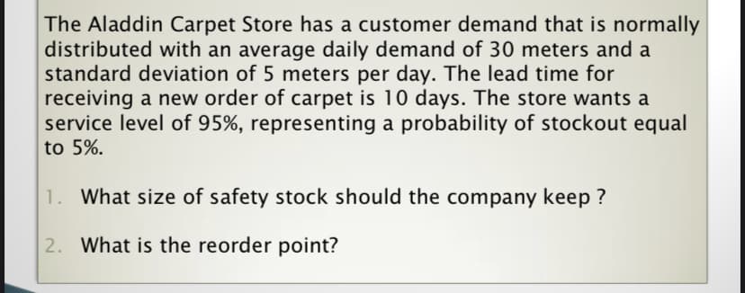 The Aladdin Carpet Store has a customer demand that is normally
distributed with an average daily demand of 30 meters and a
standard deviation of 5 meters per day. The lead time for
receiving a new order of carpet is 10 days. The store wants a
service level of 95%, representing a probability of stockout equal
to 5%.
1. What size of safety stock should the company keep ?
2. What is the reorder point?
