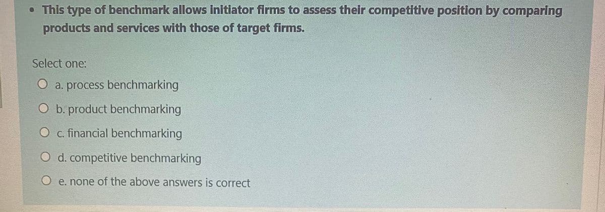• This type of benchmark allows initiator firms to assess their competitive position by comparing
products and services with those of target firms.
Select one:
a. process benchmarking
O b. product benchmarking
O c. financial benchmarking
d. competitive benchmarking
O e. none of the above answers is correct
