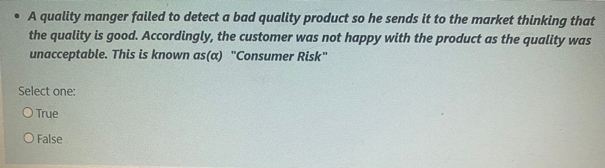 • A quality manger failed to detect a bad quality product so he sends it to the market thinking that
the quality is good. Accordingly, the customer was not happy with the product as the quality was
unacceptable. This is known as(a) "Consumer Risk"
Select one:
O True
O False

