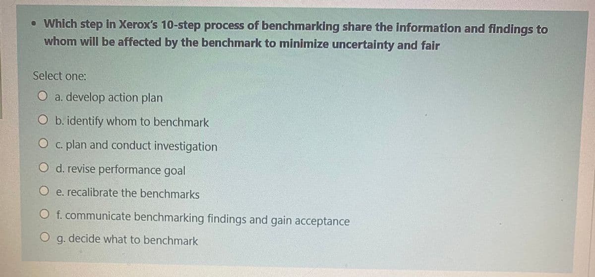 • Which step in Xerox's 10-step process of benchmarking share the information and findings to
whom will be affected by the benchmark to minimize uncertainty and fair
Select one:
O a. develop action plan
O b. identify whom to benchmark
O c. plan and conduct investigation
O d. revise performance goal
O e. recalibrate the benchmarks
O f. communicate benchmarking findings and gain acceptance
O g. decide what to benchmark
