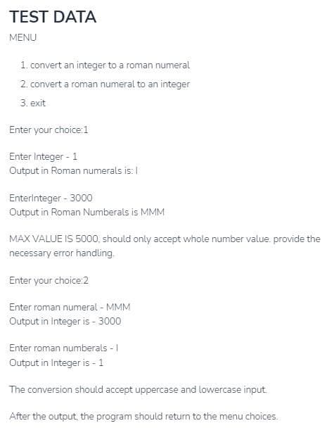 TEST DATA
MENU
1. convert an integer to a roman numeral
2. convert a roman numeral to an integer
3. exit
Enter your choice:1
Enter Integer - 1
Output in Roman numerals is: I
Enterlnteger - 3000
Output in Roman Numberals is MMM
MAX VALUE IS 5000, should only accept whole number value. provide the
necessary error handling.
Enter your choice:2
Enter roman numeral - MMM
Output in Integer is - 3000
Enter roman numberals - I
Output in Integer is - 1
The conversion should accept uppercase and lowercase input.
After the output, the program should return to the menu choices.
