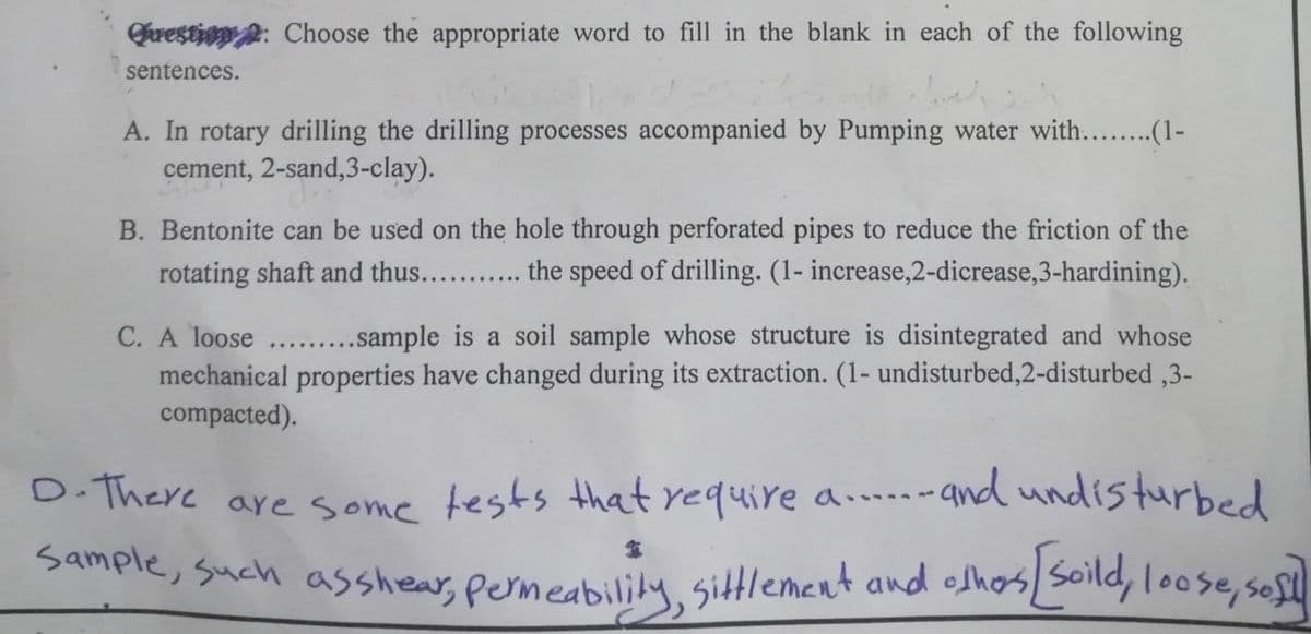 Question: Choose the appropriate word to fill in the blank in each of the following
sentences.
A. In rotary drilling the drilling processes accompanied by Pumping water with... ..(1-
cement, 2-sand,3-clay).
B. Bentonite can be used on the hole through perforated pipes to reduce the friction of the
rotating shaft and thus........ the speed of drilling. (1- increase,2-dicrease, 3-hardining).
C. A loose.........sample is a soil sample whose structure is disintegrated and whose
mechanical properties have changed during its extraction. (1- undisturbed,2-disturbed ,3-
compacted).
D. There are some tests that require a.....and undisturbed
Sample, such as shear, permeability, sittlement and others [soild, loose, soft]