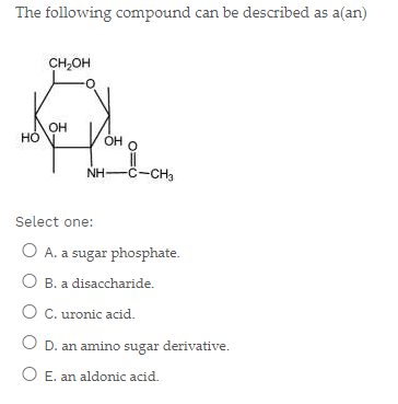 The following compound can be described as a(an)
CH,OH
OH
HO
OH O
NH-C-CHa
Select one:
O A. a sugar phosphate.
O B. a disaccharide.
O C. uronic acid.
O D. an amino sugar derivative.
O E. an aldonic acid.
