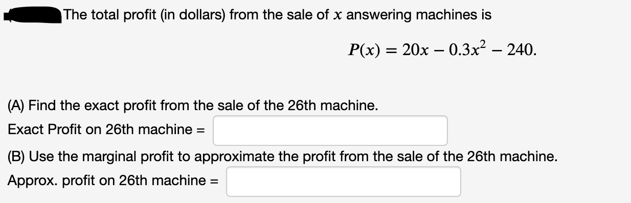 The total profit (in dollars) from the sale of x answering machines is
P(x) = 20x – 0.3x² – 240.
%3D
(A) Find the exact profit from the sale of the 26th machine.
Exact Profit on 26th machine =
(B) Use the marginal profit to approximate the profit from the sale of the 26th machine.
Approx. profit on 26th machine =
