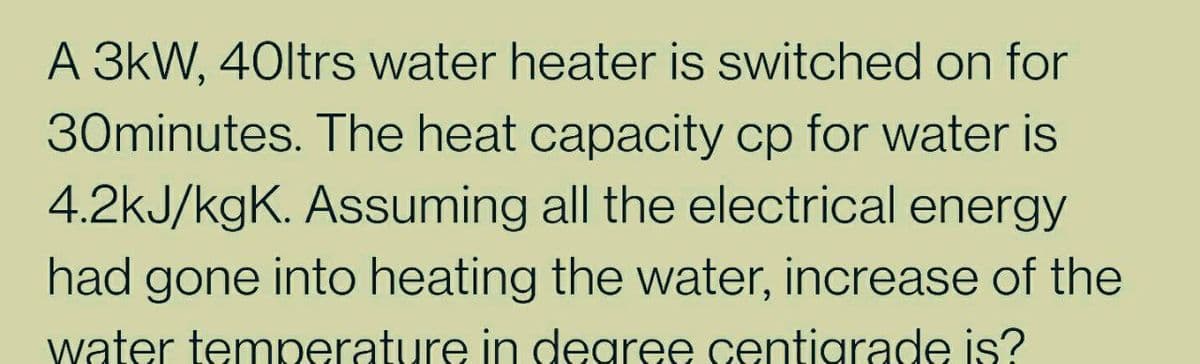A 3kW, 40ltrs water heater is switched on for
30minutes. The heat capacity cp for water is
4.2kJ/kgK. Assuming all the electrical energy
had gone into heating the water, increase of the
water temperature in dearee centigrade is?
