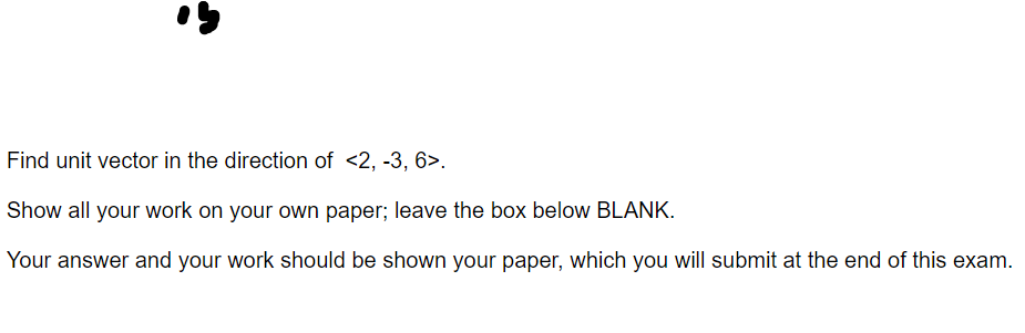 Find unit vector in the direction of <2, -3, 6>.
Show all your work on your own paper; leave the box below BLANK.
Your answer and your work should be shown your paper, which you will submit at the end of this exam.
